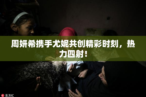 周妍希携手尤妮共创精彩时刻，热力四射！