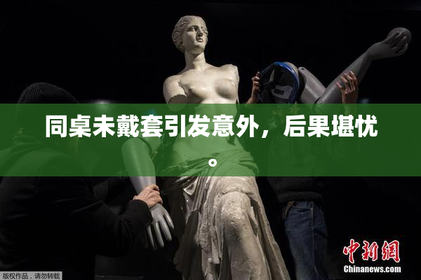同桌未戴套引发意外，后果堪忧。