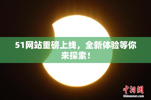 51网站重磅上线，全新体验等你来探索！