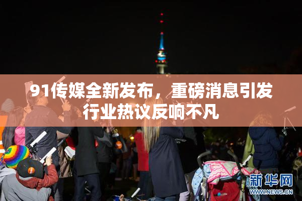 91传媒全新发布，重磅消息引发行业热议反响不凡
