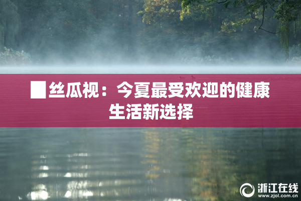 ▉丝瓜视：今夏最受欢迎的健康生活新选择