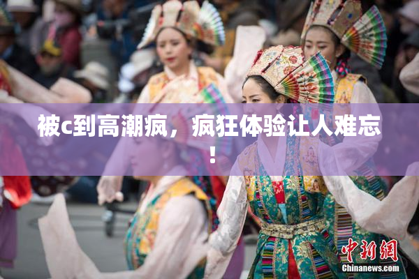 被c到高潮疯，疯狂体验让人难忘！