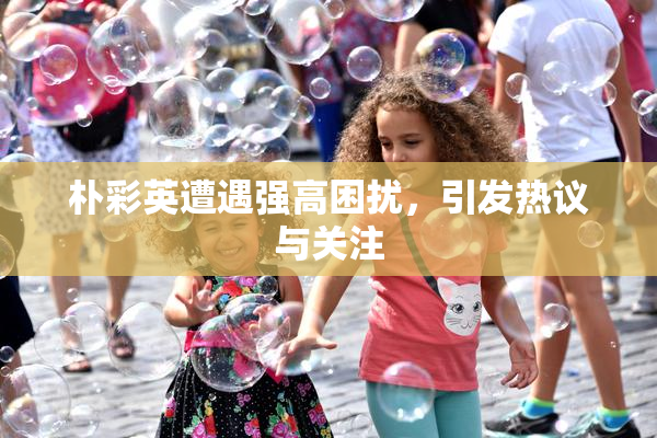 朴彩英遭遇强高困扰，引发热议与关注