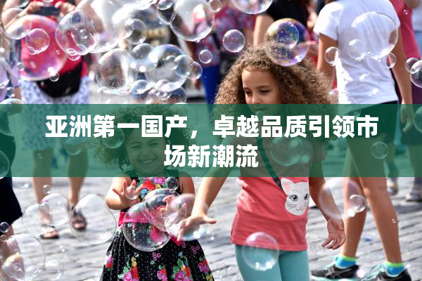 亚洲第一国产，卓越品质引领市场新潮流