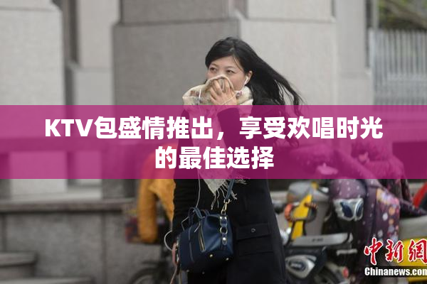 KTV包盛情推出，享受欢唱时光的最佳选择