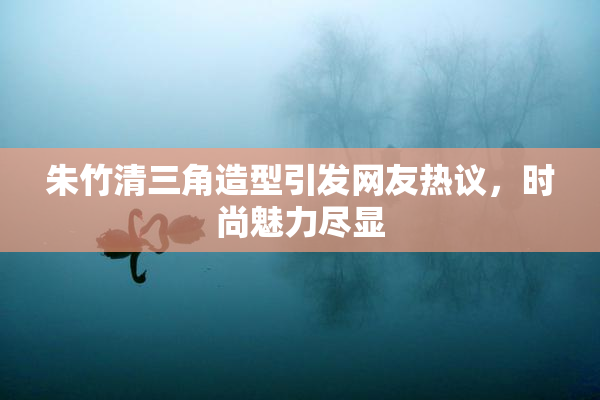 朱竹清三角造型引发网友热议，时尚魅力尽显