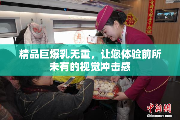 精品巨爆乳无重，让您体验前所未有的视觉冲击感