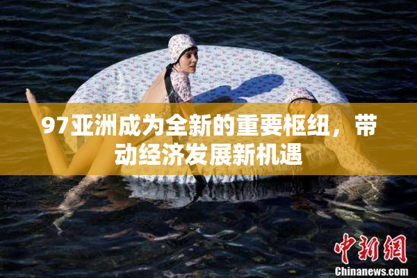 97亚洲成为全新的重要枢纽，带动经济发展新机遇