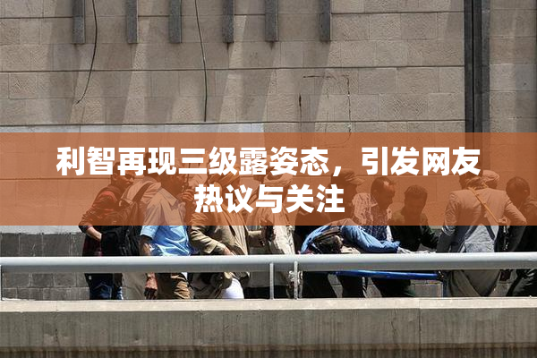 利智再现三级露姿态，引发网友热议与关注
