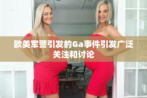 欧美军警引发的Ga事件引发广泛关注和讨论
