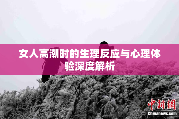 女人高潮时的生理反应与心理体验深度解析
