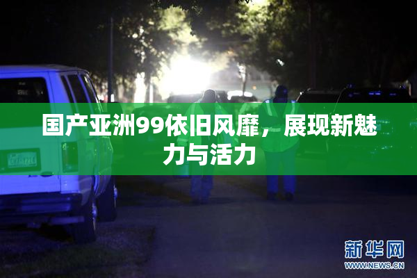国产亚洲99依旧风靡，展现新魅力与活力