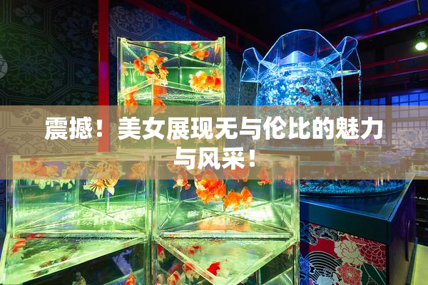 震撼！美女展现无与伦比的魅力与风采！