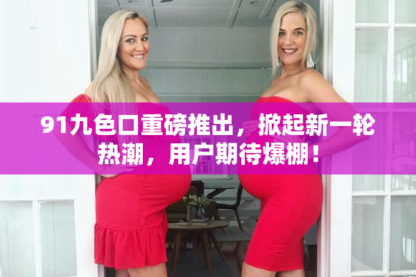 91九色口重磅推出，掀起新一轮热潮，用户期待爆棚！