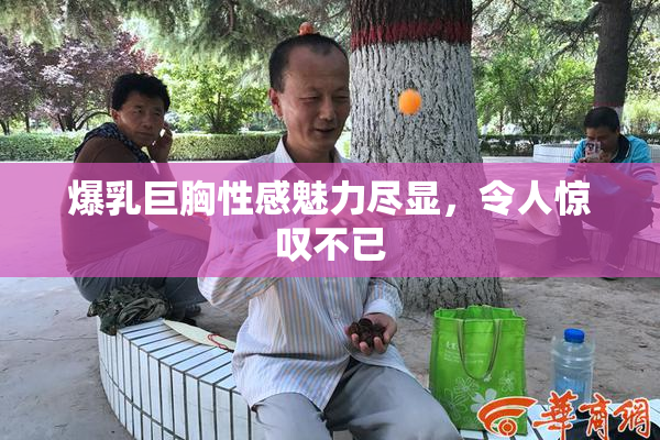 爆乳巨胸性感魅力尽显，令人惊叹不已