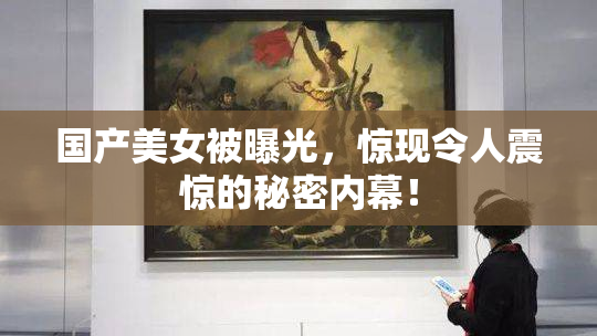 国产美女被曝光，惊现令人震惊的秘密内幕！