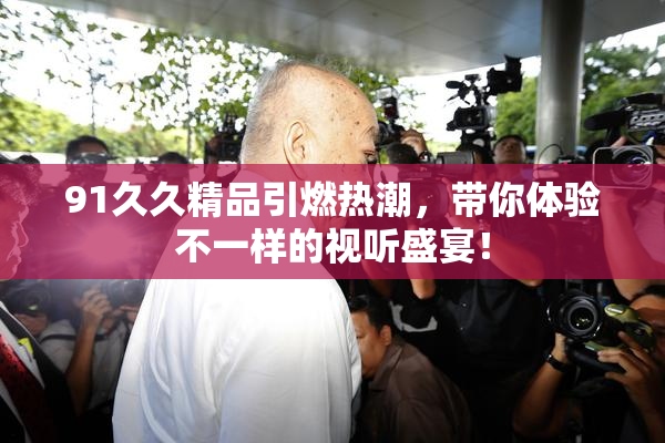 91久久精品引燃热潮，带你体验不一样的视听盛宴！