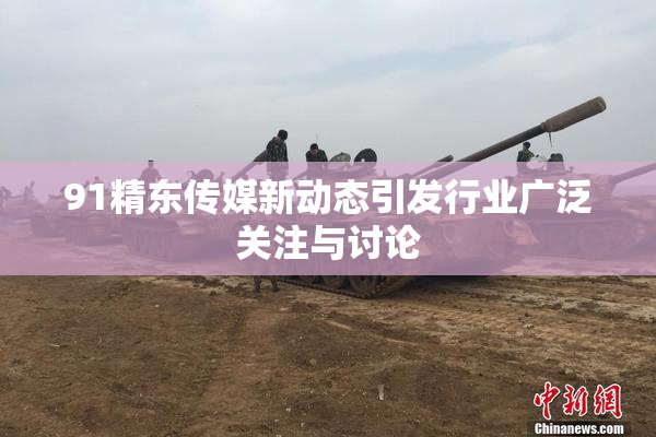91精东传媒新动态引发行业广泛关注与讨论