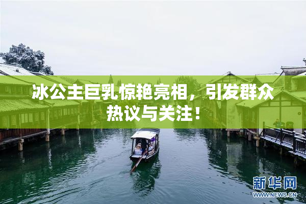 冰公主巨乳惊艳亮相，引发群众热议与关注！
