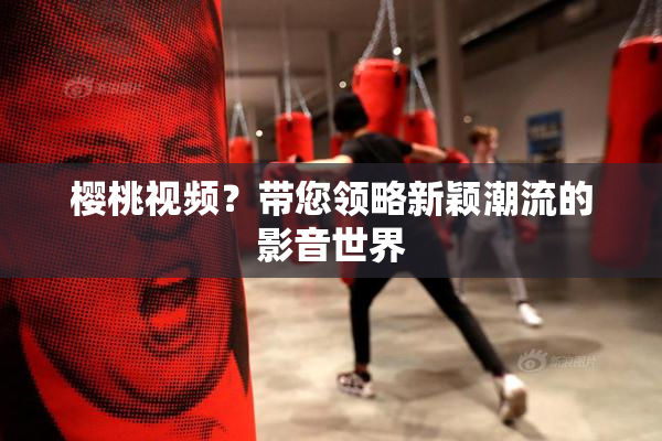 樱桃视频？带您领略新颖潮流的影音世界