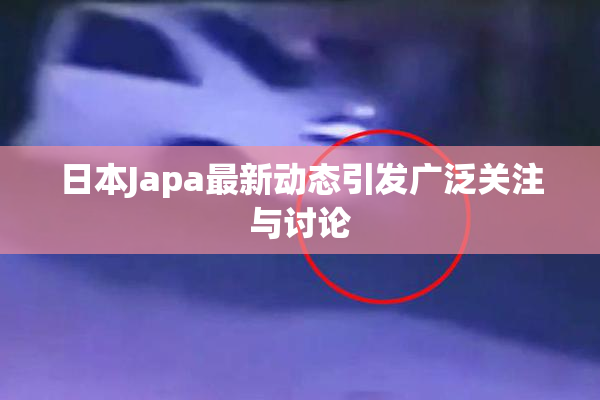 日本Japa最新动态引发广泛关注与讨论