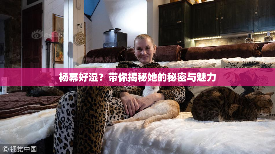 杨幂好湿？带你揭秘她的秘密与魅力