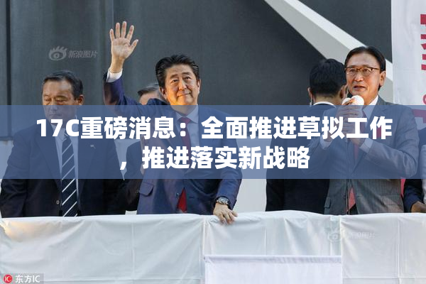17C重磅消息：全面推进草拟工作，推进落实新战略