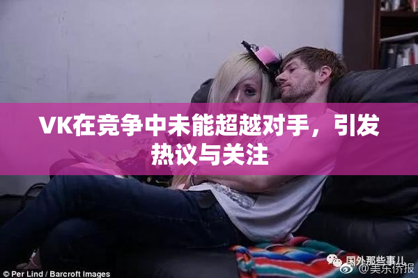 VK在竞争中未能超越对手，引发热议与关注