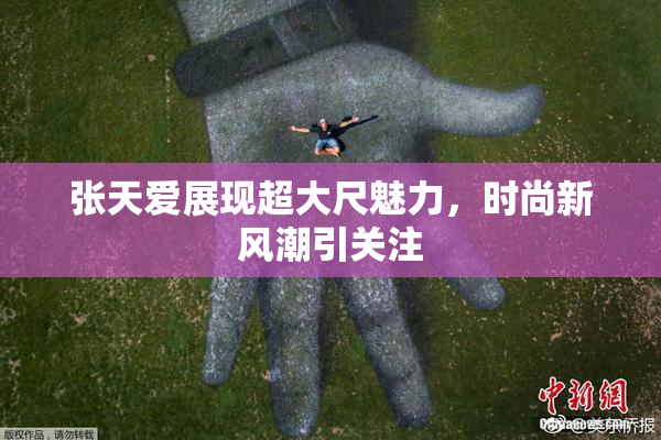张天爱展现超大尺魅力，时尚新风潮引关注