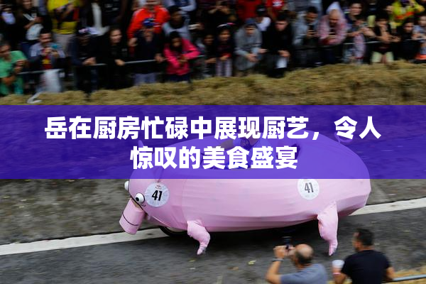 岳在厨房忙碌中展现厨艺，令人惊叹的美食盛宴