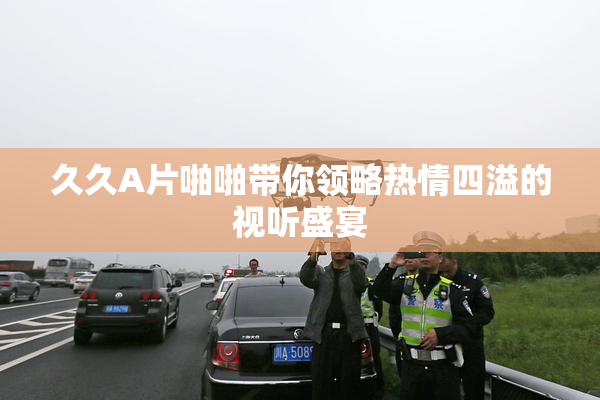 久久A片啪啪带你领略热情四溢的视听盛宴