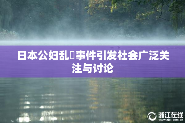 日本公妇乱婬事件引发社会广泛关注与讨论