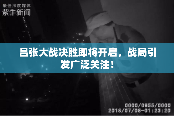 吕张大战决胜即将开启，战局引发广泛关注！
