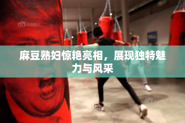 麻豆熟妇惊艳亮相，展现独特魅力与风采