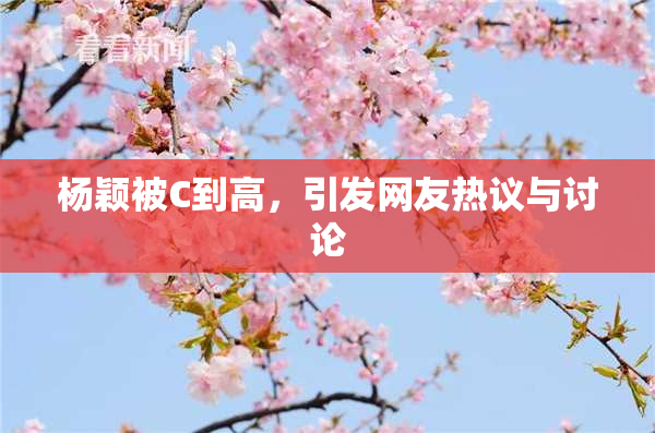 杨颖被C到高，引发网友热议与讨论
