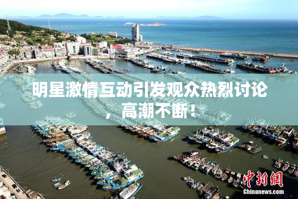 明星激情互动引发观众热烈讨论，高潮不断！