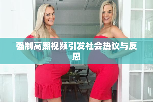 强制高潮视频引发社会热议与反思