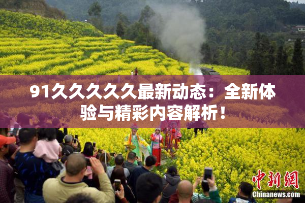 91久久久久久最新动态：全新体验与精彩内容解析！