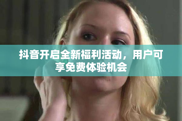 抖音开启全新福利活动，用户可享免费体验机会