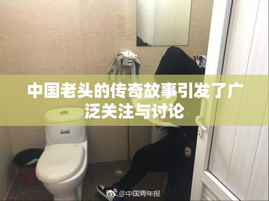 中国老头的传奇故事引发了广泛关注与讨论