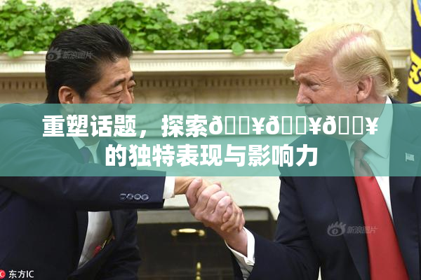 重塑话题，探索🔥🔥🔥的独特表现与影响力