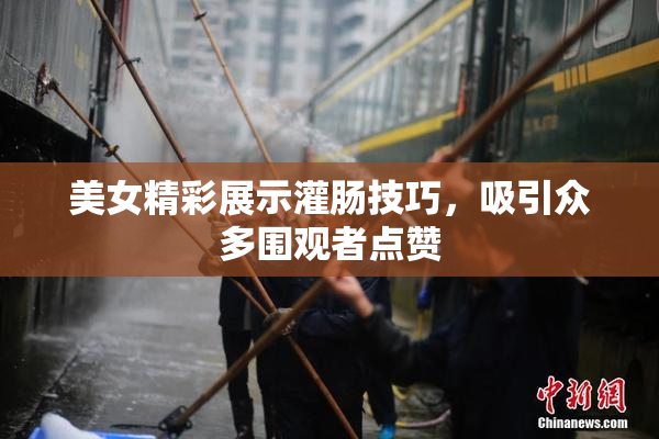 美女精彩展示灌肠技巧，吸引众多围观者点赞