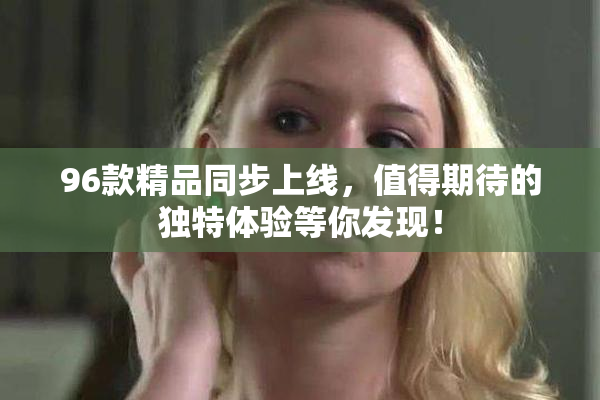 96款精品同步上线，值得期待的独特体验等你发现！