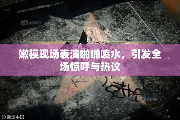 嫩模现场表演啪啪喷水，引发全场惊呼与热议