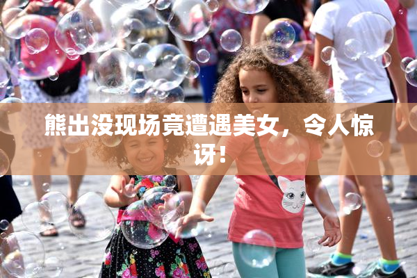 熊出没现场竟遭遇美女，令人惊讶！