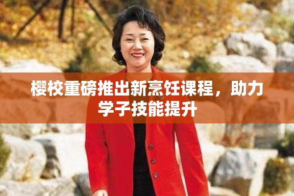 樱校重磅推出新烹饪课程，助力学子技能提升