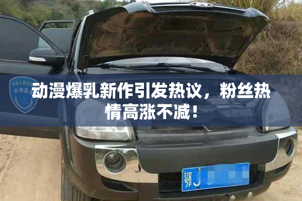动漫爆乳新作引发热议，粉丝热情高涨不减！