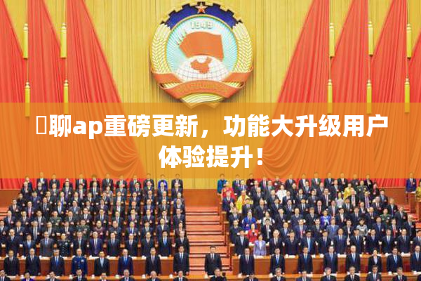躶聊ap重磅更新，功能大升级用户体验提升！