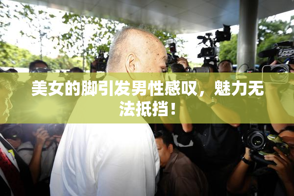 美女的脚引发男性感叹，魅力无法抵挡！