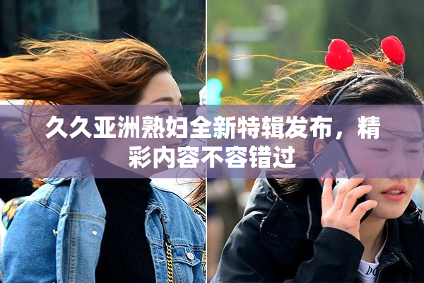 久久亚洲熟妇全新特辑发布，精彩内容不容错过